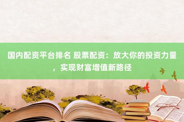 国内配资平台排名 股票配资：放大你的投资力量，实现财富增值新路径