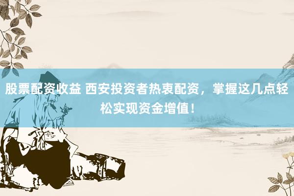 股票配资收益 西安投资者热衷配资，掌握这几点轻松实现资金增值！