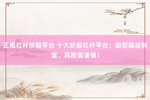 正规杠杆炒股平台 十大炒股杠杆平台：助您撬动财富，风险需谨慎！