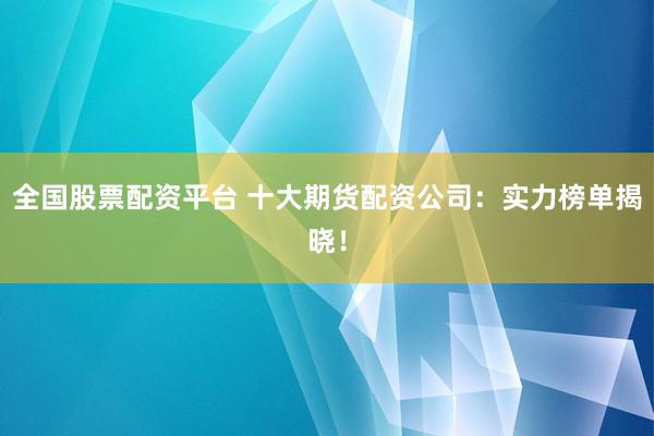 全国股票配资平台 十大期货配资公司：实力榜单揭晓！
