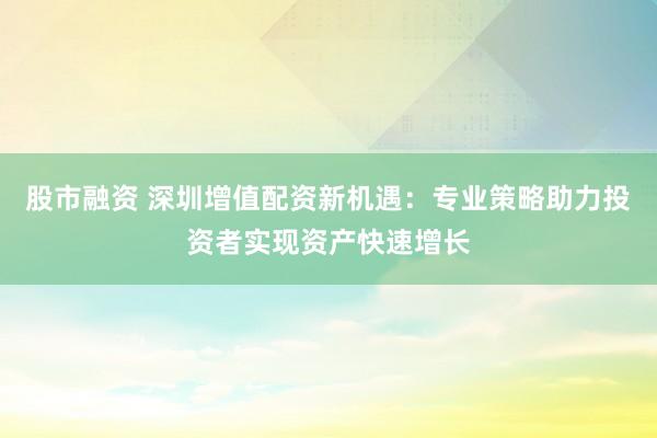 股市融资 深圳增值配资新机遇：专业策略助力投资者实现资产快速增长