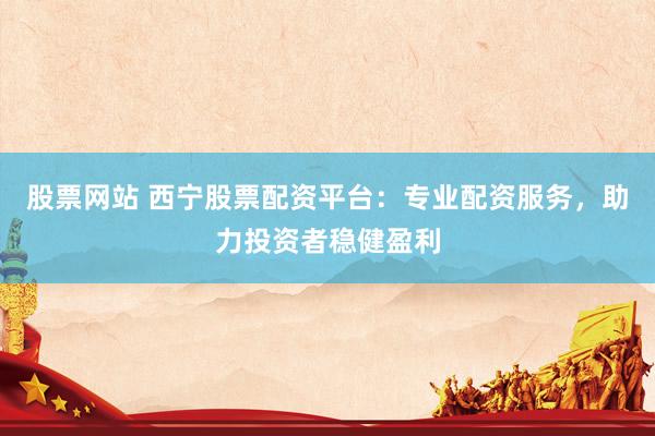 股票网站 西宁股票配资平台：专业配资服务，助力投资者稳健盈利