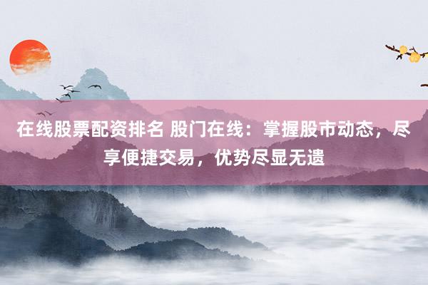 在线股票配资排名 股门在线：掌握股市动态，尽享便捷交易，优势尽显无遗