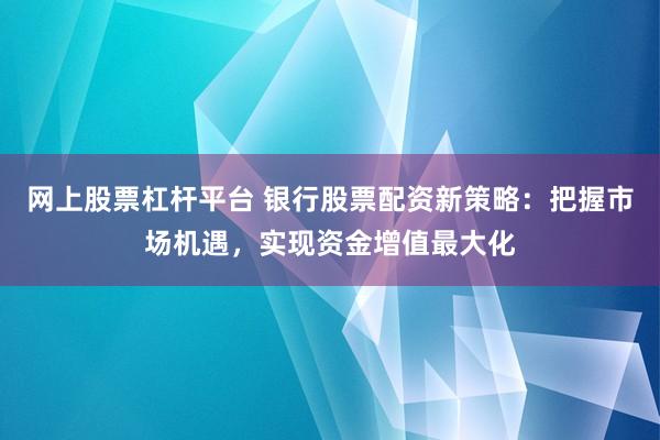 网上股票杠杆平台 银行股票配资新策略：把握市场机遇，实现资金增值最大化