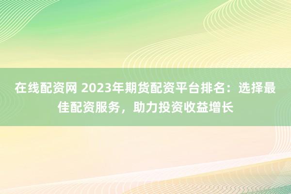 在线配资网 2023年期货配资平台排名：选择最佳配资服务，助力投资收益增长