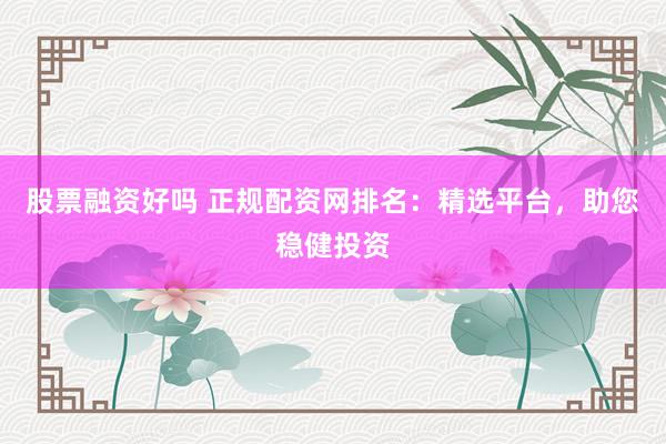 股票融资好吗 正规配资网排名：精选平台，助您稳健投资