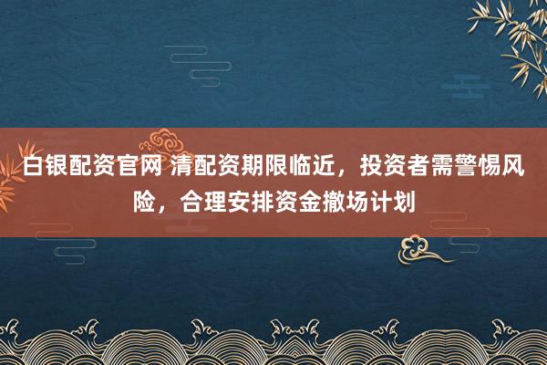 白银配资官网 清配资期限临近，投资者需警惕风险，合理安排资金撤场计划