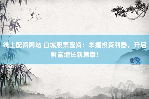 线上配资网站 白城股票配资：掌握投资利器，开启财富增长新篇章！