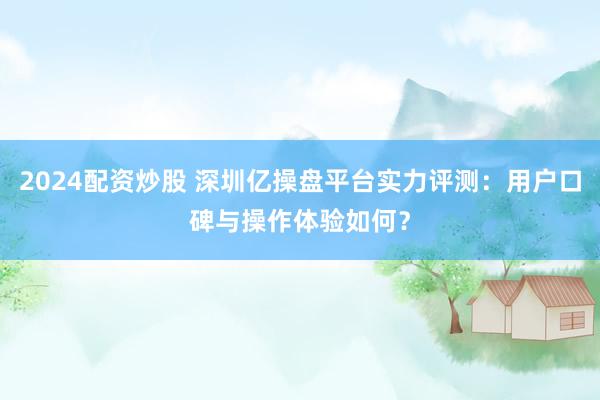 2024配资炒股 深圳亿操盘平台实力评测：用户口碑与操作体验如何？