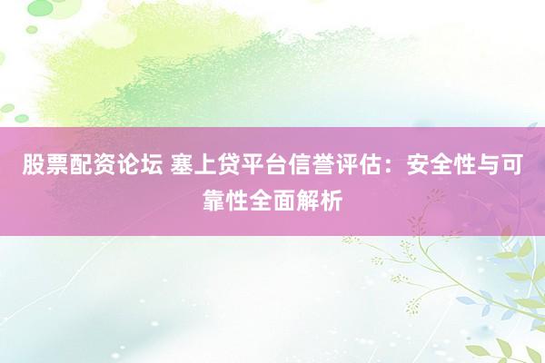 股票配资论坛 塞上贷平台信誉评估：安全性与可靠性全面解析