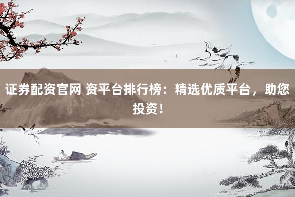 证券配资官网 资平台排行榜：精选优质平台，助您投资！