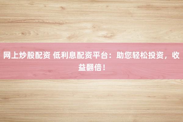 网上炒股配资 低利息配资平台：助您轻松投资，收益翻倍！