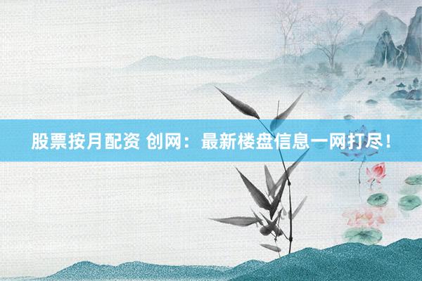 股票按月配资 创网：最新楼盘信息一网打尽！
