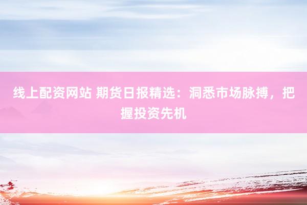 线上配资网站 期货日报精选：洞悉市场脉搏，把握投资先机