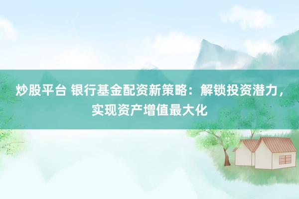 炒股平台 银行基金配资新策略：解锁投资潜力，实现资产增值最大化