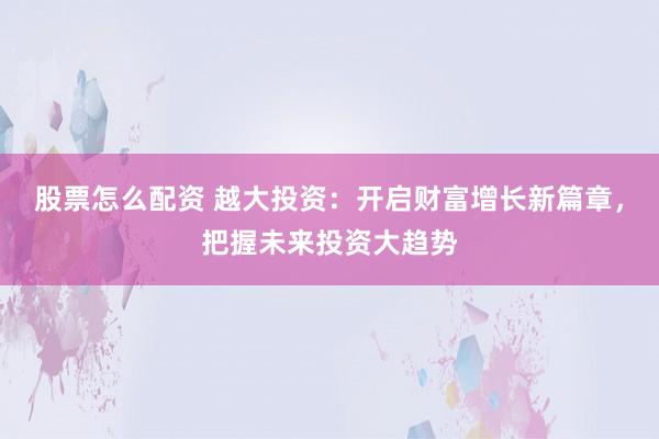 股票怎么配资 越大投资：开启财富增长新篇章，把握未来投资大趋势