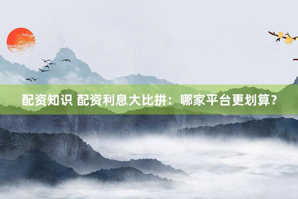 配资知识 配资利息大比拼：哪家平台更划算？