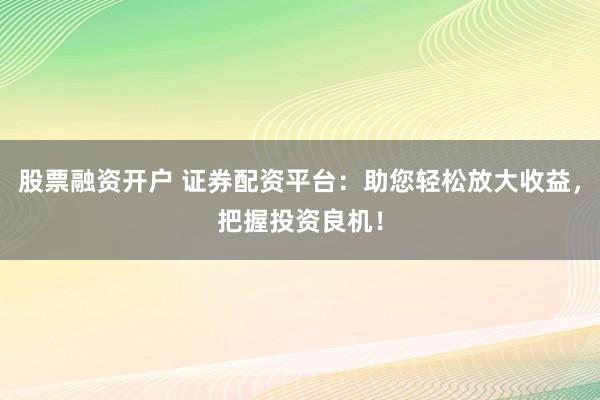 股票融资开户 证券配资平台：助您轻松放大收益，把握投资良机！