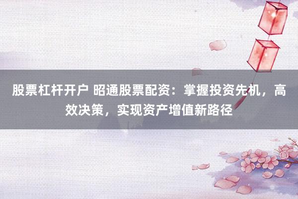 股票杠杆开户 昭通股票配资：掌握投资先机，高效决策，实现资产增值新路径