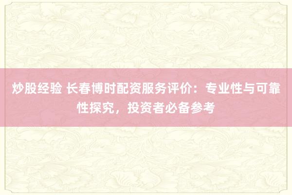 炒股经验 长春博时配资服务评价：专业性与可靠性探究，投资者必备参考
