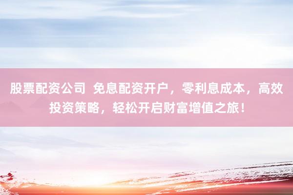 股票配资公司  免息配资开户，零利息成本，高效投资策略，轻松开启财富增值之旅！